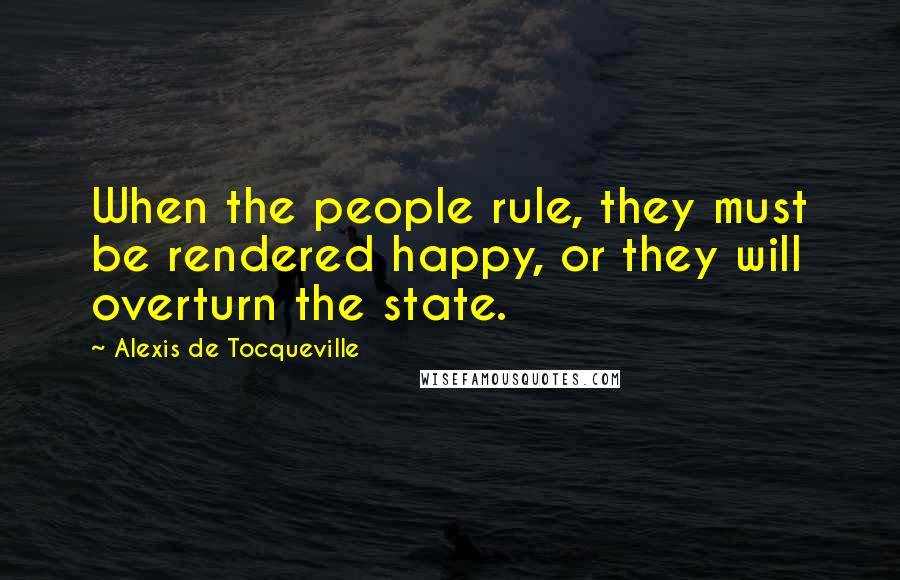 Alexis De Tocqueville Quotes: When the people rule, they must be rendered happy, or they will overturn the state.