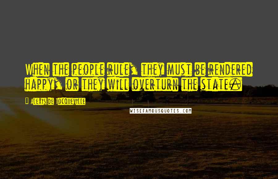 Alexis De Tocqueville Quotes: When the people rule, they must be rendered happy, or they will overturn the state.