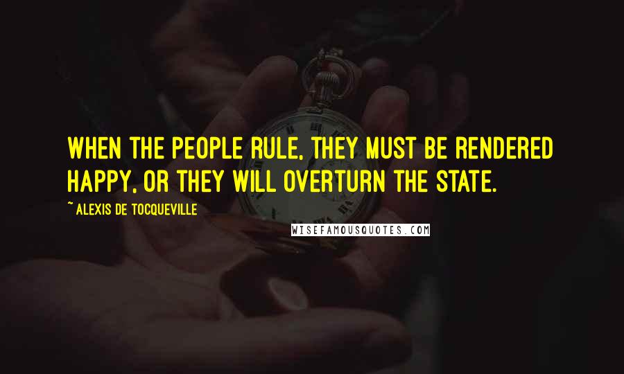 Alexis De Tocqueville Quotes: When the people rule, they must be rendered happy, or they will overturn the state.