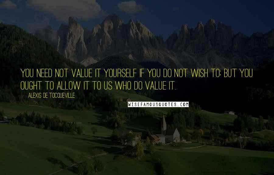 Alexis De Tocqueville Quotes: You need not value it yourself if you do not wish to; but you ought to allow it to us who do value it.