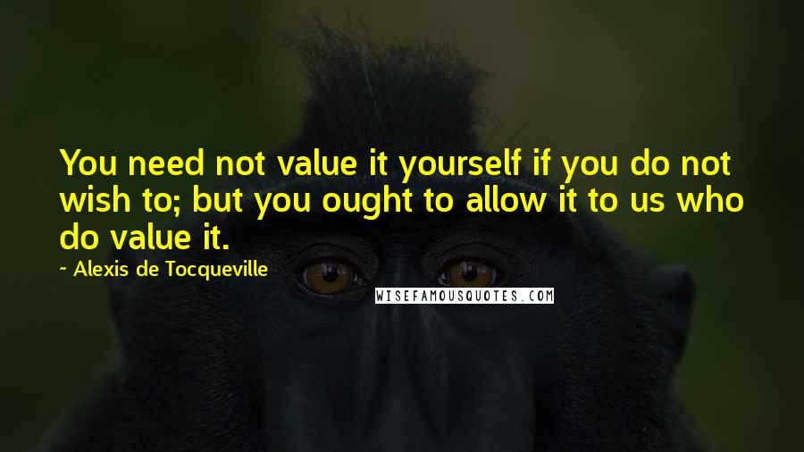 Alexis De Tocqueville Quotes: You need not value it yourself if you do not wish to; but you ought to allow it to us who do value it.