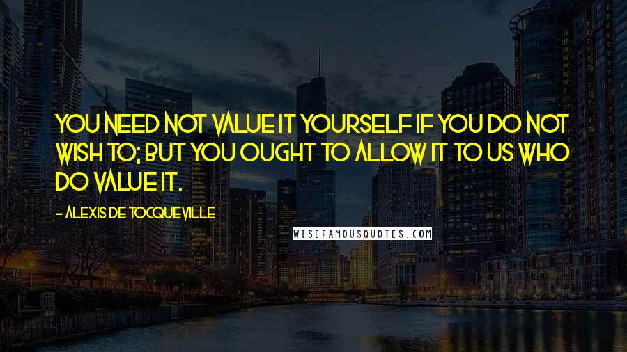 Alexis De Tocqueville Quotes: You need not value it yourself if you do not wish to; but you ought to allow it to us who do value it.