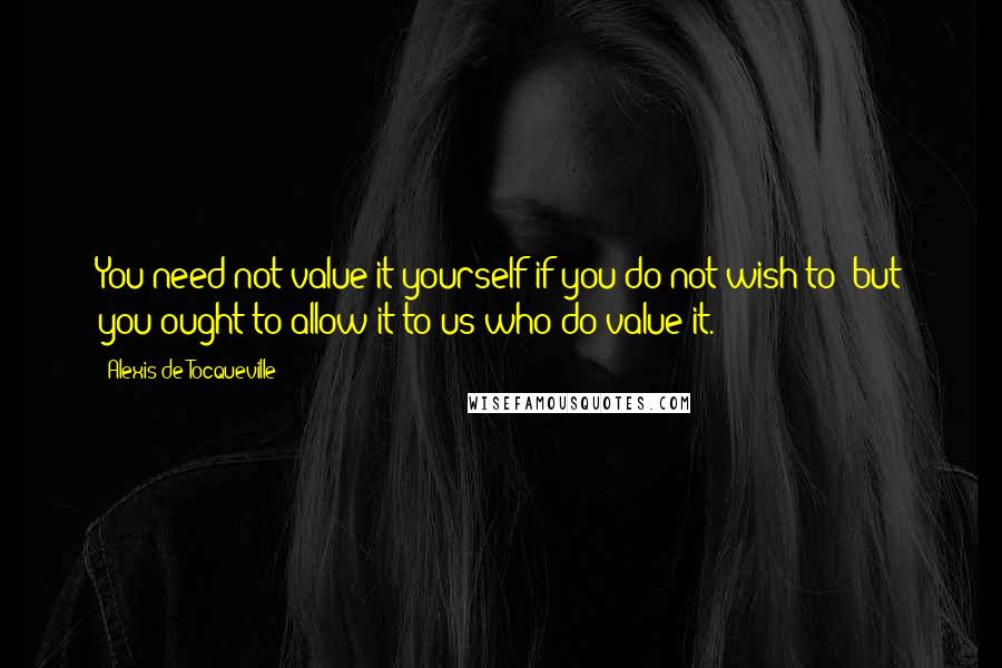 Alexis De Tocqueville Quotes: You need not value it yourself if you do not wish to; but you ought to allow it to us who do value it.