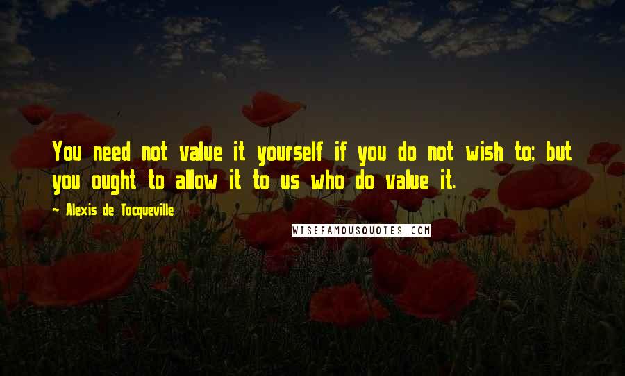 Alexis De Tocqueville Quotes: You need not value it yourself if you do not wish to; but you ought to allow it to us who do value it.