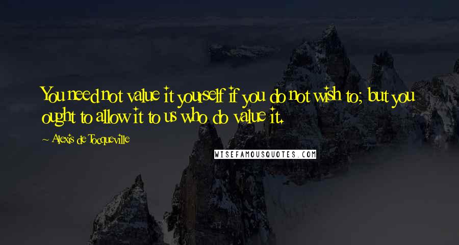 Alexis De Tocqueville Quotes: You need not value it yourself if you do not wish to; but you ought to allow it to us who do value it.