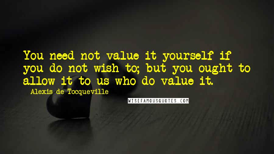 Alexis De Tocqueville Quotes: You need not value it yourself if you do not wish to; but you ought to allow it to us who do value it.