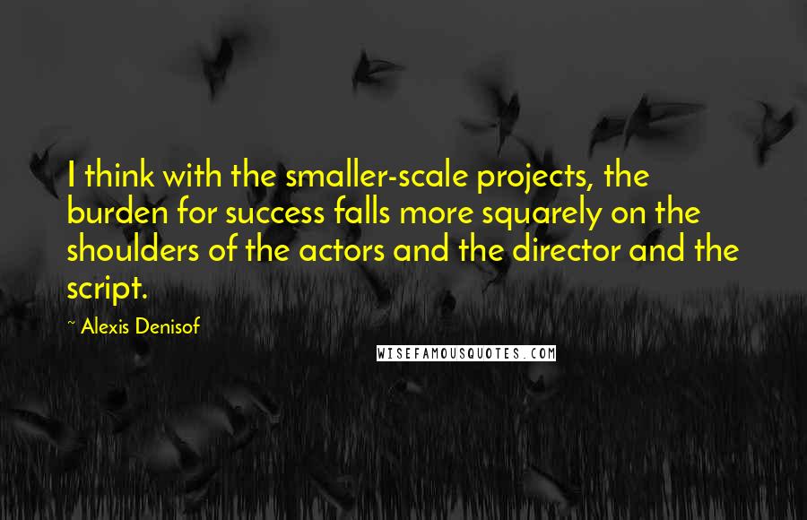 Alexis Denisof Quotes: I think with the smaller-scale projects, the burden for success falls more squarely on the shoulders of the actors and the director and the script.