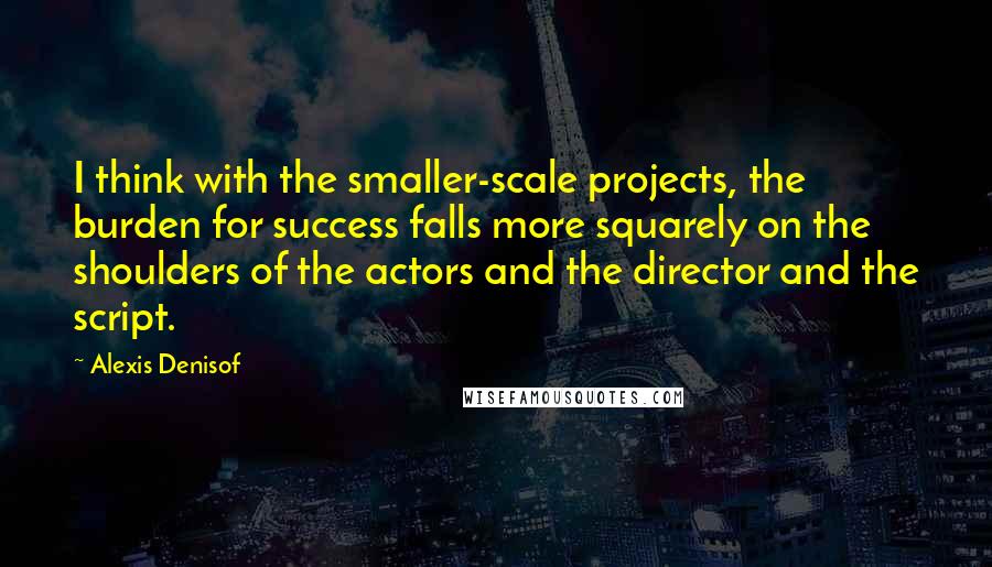 Alexis Denisof Quotes: I think with the smaller-scale projects, the burden for success falls more squarely on the shoulders of the actors and the director and the script.