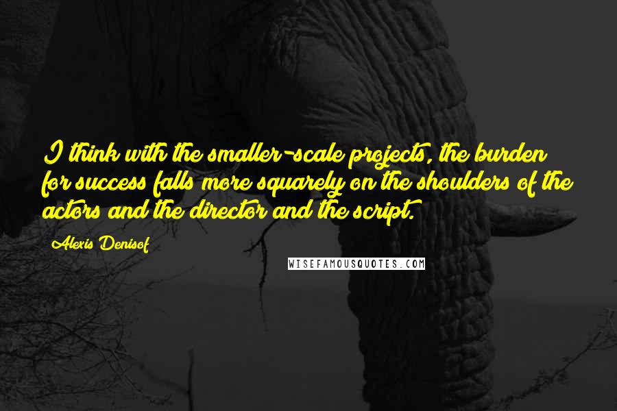 Alexis Denisof Quotes: I think with the smaller-scale projects, the burden for success falls more squarely on the shoulders of the actors and the director and the script.