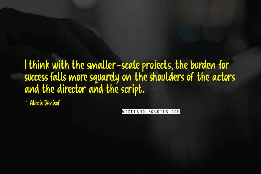 Alexis Denisof Quotes: I think with the smaller-scale projects, the burden for success falls more squarely on the shoulders of the actors and the director and the script.