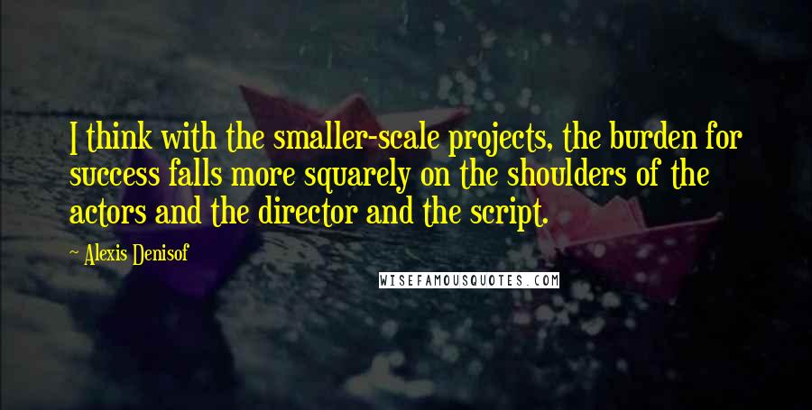 Alexis Denisof Quotes: I think with the smaller-scale projects, the burden for success falls more squarely on the shoulders of the actors and the director and the script.