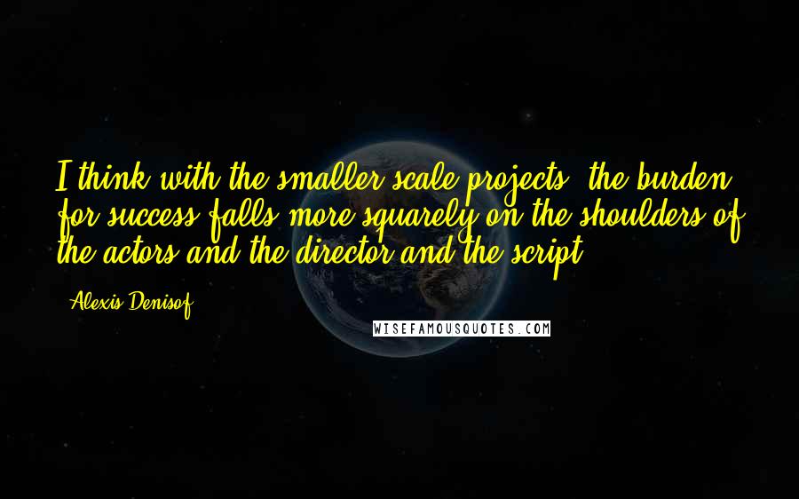 Alexis Denisof Quotes: I think with the smaller-scale projects, the burden for success falls more squarely on the shoulders of the actors and the director and the script.
