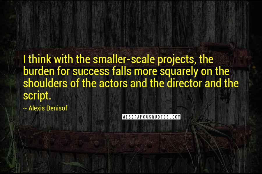 Alexis Denisof Quotes: I think with the smaller-scale projects, the burden for success falls more squarely on the shoulders of the actors and the director and the script.