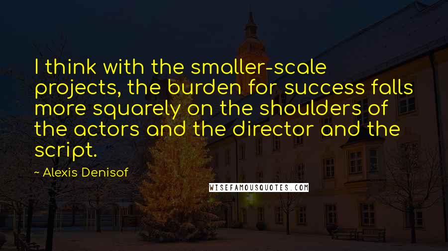 Alexis Denisof Quotes: I think with the smaller-scale projects, the burden for success falls more squarely on the shoulders of the actors and the director and the script.