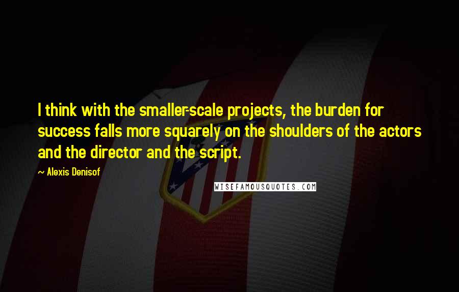 Alexis Denisof Quotes: I think with the smaller-scale projects, the burden for success falls more squarely on the shoulders of the actors and the director and the script.