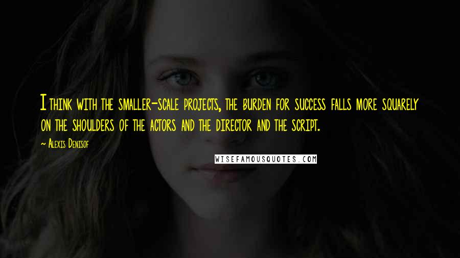 Alexis Denisof Quotes: I think with the smaller-scale projects, the burden for success falls more squarely on the shoulders of the actors and the director and the script.