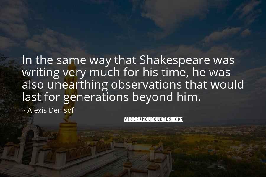 Alexis Denisof Quotes: In the same way that Shakespeare was writing very much for his time, he was also unearthing observations that would last for generations beyond him.