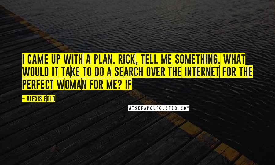 Alexis Gold Quotes: I came up with a plan. Rick, tell me something. What would it take to do a search over the Internet for the perfect woman for me? If