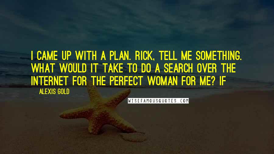 Alexis Gold Quotes: I came up with a plan. Rick, tell me something. What would it take to do a search over the Internet for the perfect woman for me? If