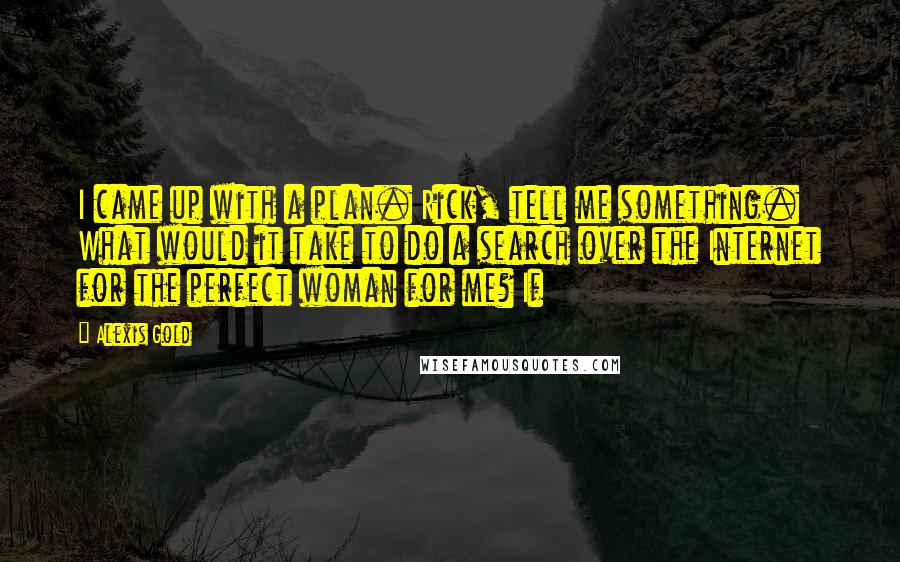 Alexis Gold Quotes: I came up with a plan. Rick, tell me something. What would it take to do a search over the Internet for the perfect woman for me? If