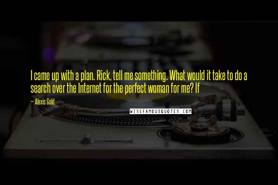 Alexis Gold Quotes: I came up with a plan. Rick, tell me something. What would it take to do a search over the Internet for the perfect woman for me? If