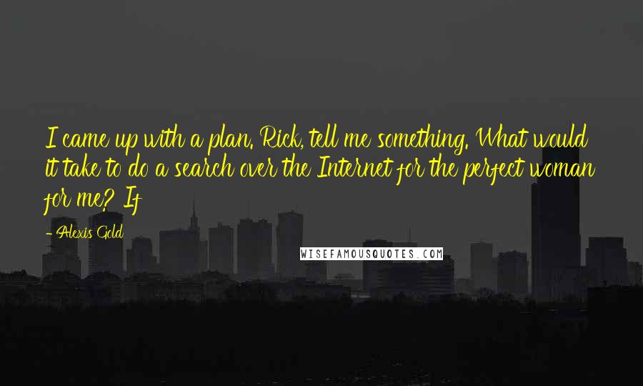Alexis Gold Quotes: I came up with a plan. Rick, tell me something. What would it take to do a search over the Internet for the perfect woman for me? If