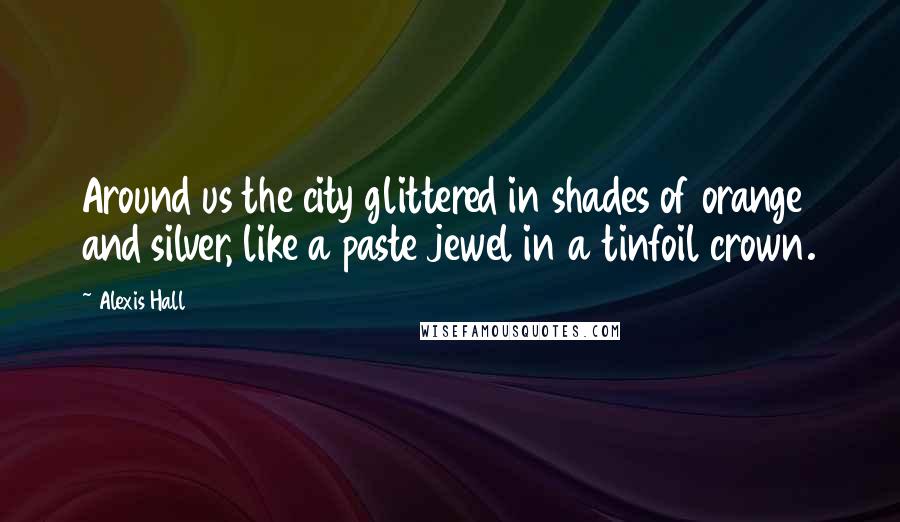 Alexis Hall Quotes: Around us the city glittered in shades of orange and silver, like a paste jewel in a tinfoil crown.