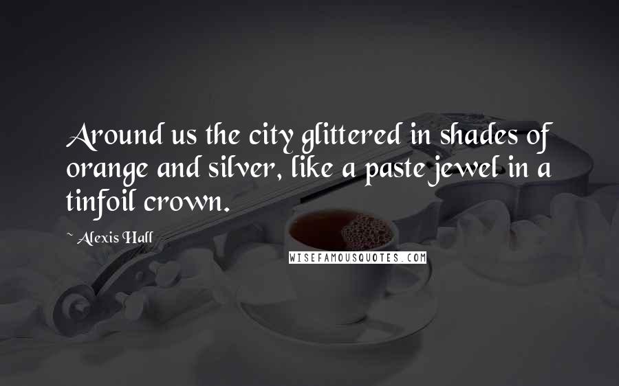 Alexis Hall Quotes: Around us the city glittered in shades of orange and silver, like a paste jewel in a tinfoil crown.