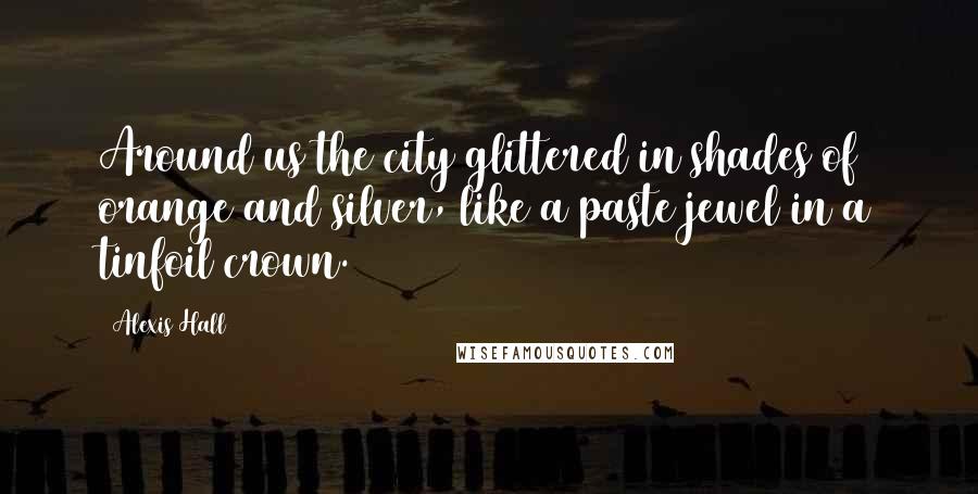 Alexis Hall Quotes: Around us the city glittered in shades of orange and silver, like a paste jewel in a tinfoil crown.