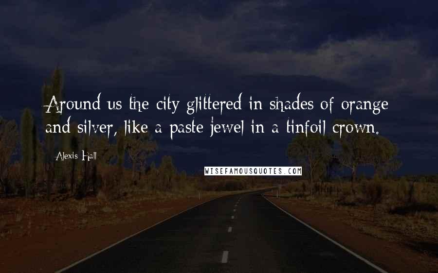 Alexis Hall Quotes: Around us the city glittered in shades of orange and silver, like a paste jewel in a tinfoil crown.