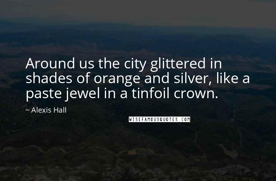 Alexis Hall Quotes: Around us the city glittered in shades of orange and silver, like a paste jewel in a tinfoil crown.