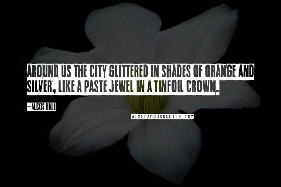 Alexis Hall Quotes: Around us the city glittered in shades of orange and silver, like a paste jewel in a tinfoil crown.
