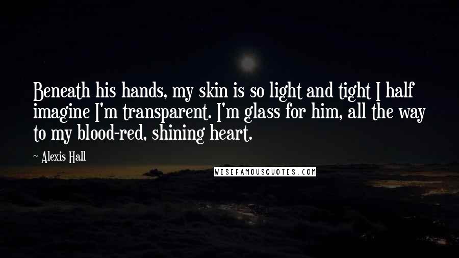 Alexis Hall Quotes: Beneath his hands, my skin is so light and tight I half imagine I'm transparent. I'm glass for him, all the way to my blood-red, shining heart.