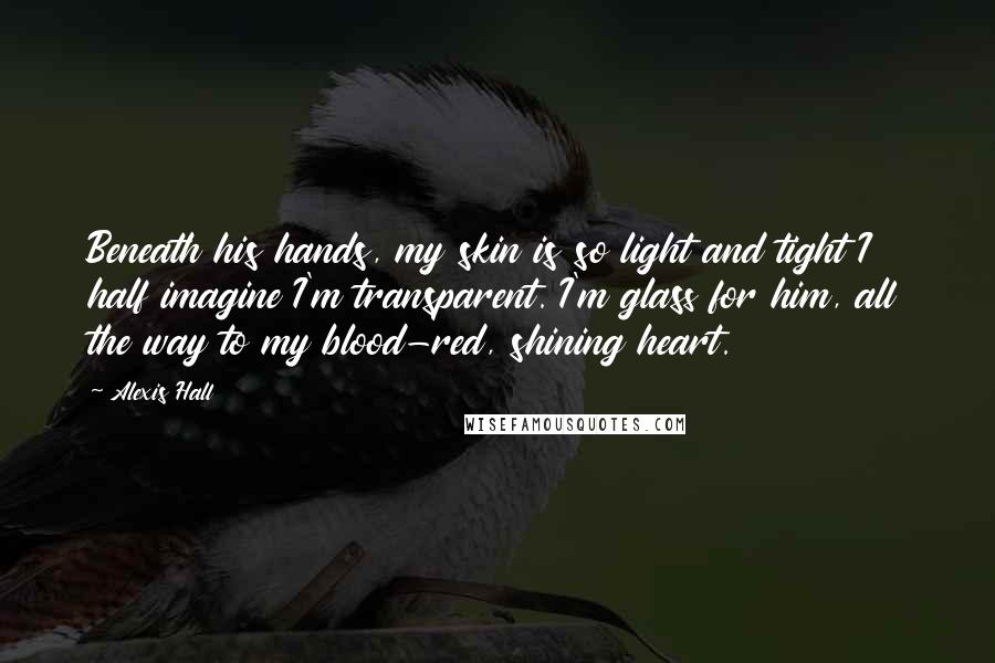 Alexis Hall Quotes: Beneath his hands, my skin is so light and tight I half imagine I'm transparent. I'm glass for him, all the way to my blood-red, shining heart.