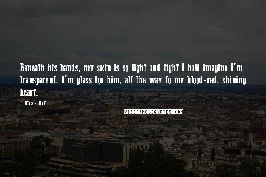 Alexis Hall Quotes: Beneath his hands, my skin is so light and tight I half imagine I'm transparent. I'm glass for him, all the way to my blood-red, shining heart.