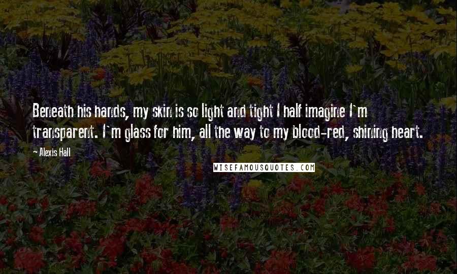 Alexis Hall Quotes: Beneath his hands, my skin is so light and tight I half imagine I'm transparent. I'm glass for him, all the way to my blood-red, shining heart.