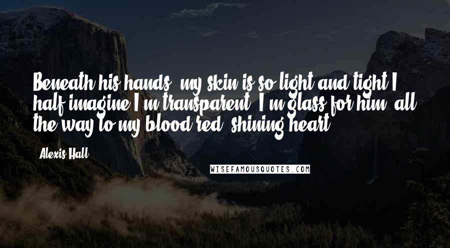 Alexis Hall Quotes: Beneath his hands, my skin is so light and tight I half imagine I'm transparent. I'm glass for him, all the way to my blood-red, shining heart.