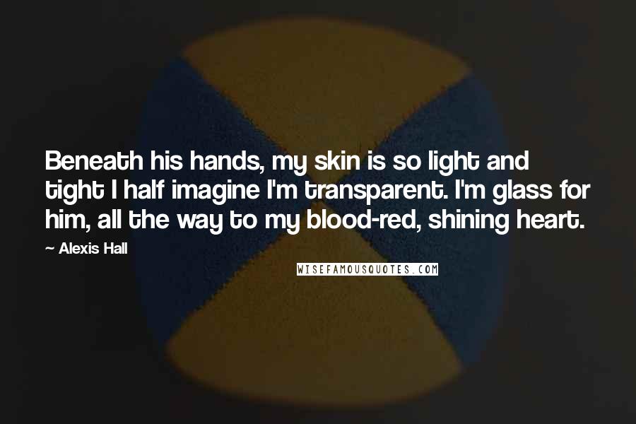 Alexis Hall Quotes: Beneath his hands, my skin is so light and tight I half imagine I'm transparent. I'm glass for him, all the way to my blood-red, shining heart.