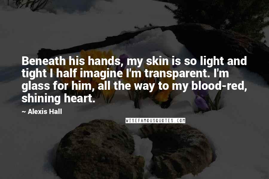 Alexis Hall Quotes: Beneath his hands, my skin is so light and tight I half imagine I'm transparent. I'm glass for him, all the way to my blood-red, shining heart.