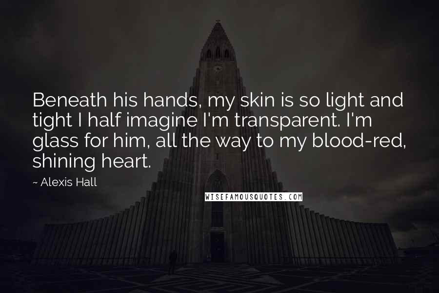 Alexis Hall Quotes: Beneath his hands, my skin is so light and tight I half imagine I'm transparent. I'm glass for him, all the way to my blood-red, shining heart.