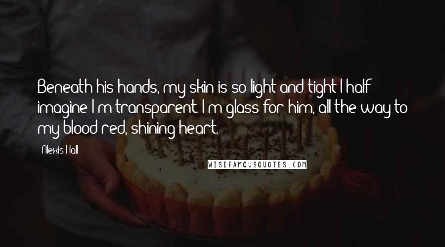 Alexis Hall Quotes: Beneath his hands, my skin is so light and tight I half imagine I'm transparent. I'm glass for him, all the way to my blood-red, shining heart.