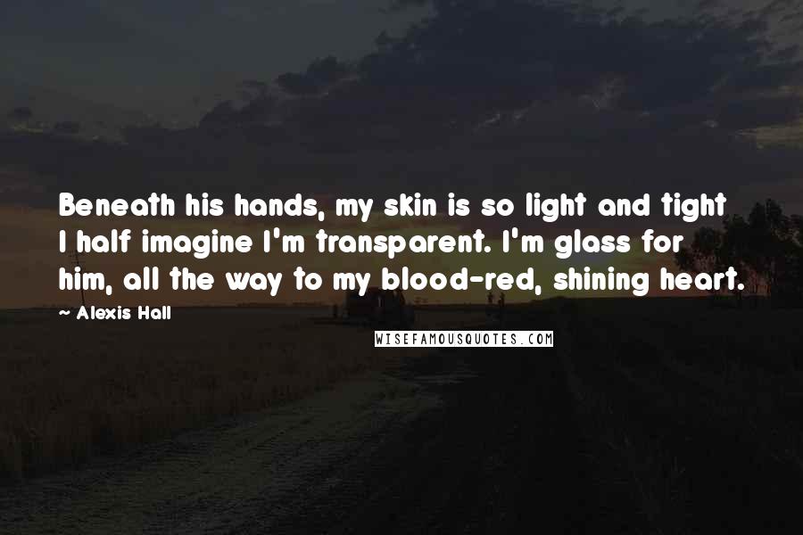 Alexis Hall Quotes: Beneath his hands, my skin is so light and tight I half imagine I'm transparent. I'm glass for him, all the way to my blood-red, shining heart.