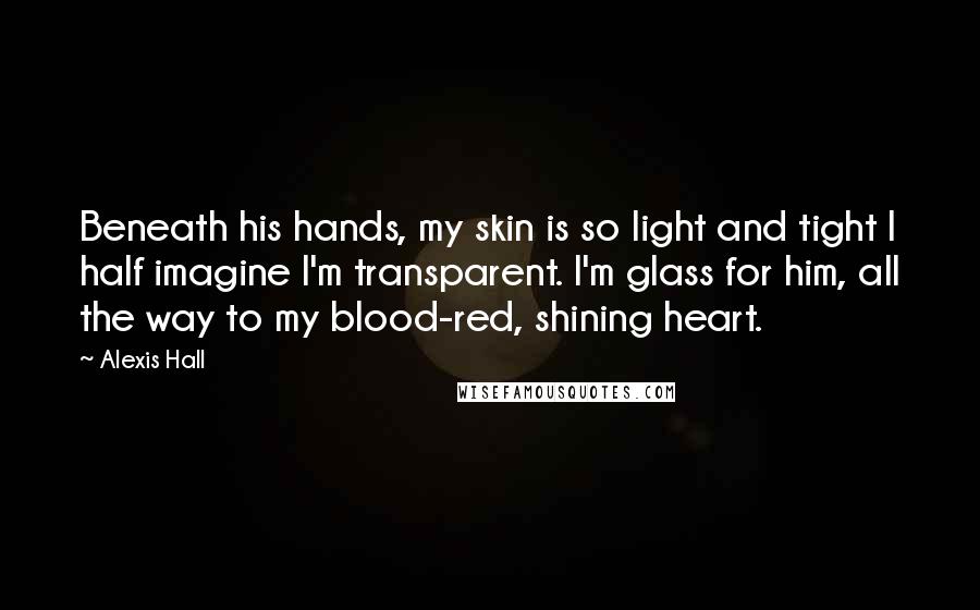 Alexis Hall Quotes: Beneath his hands, my skin is so light and tight I half imagine I'm transparent. I'm glass for him, all the way to my blood-red, shining heart.