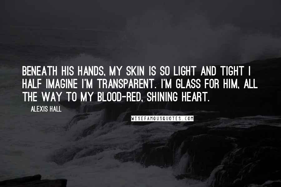 Alexis Hall Quotes: Beneath his hands, my skin is so light and tight I half imagine I'm transparent. I'm glass for him, all the way to my blood-red, shining heart.
