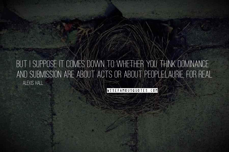 Alexis Hall Quotes: But I suppose it comes down to whether you think dominance and submission are about acts or about people.Laurie, For Real