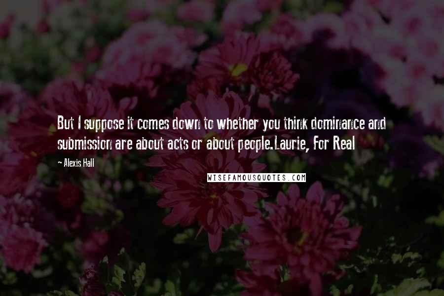Alexis Hall Quotes: But I suppose it comes down to whether you think dominance and submission are about acts or about people.Laurie, For Real