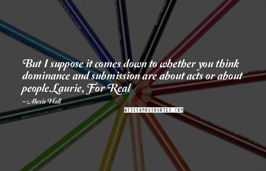 Alexis Hall Quotes: But I suppose it comes down to whether you think dominance and submission are about acts or about people.Laurie, For Real