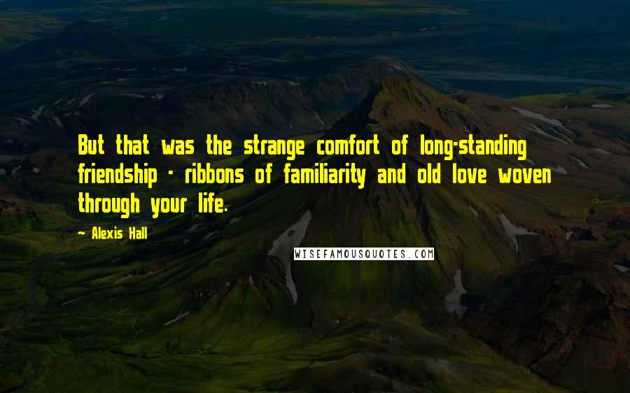 Alexis Hall Quotes: But that was the strange comfort of long-standing friendship - ribbons of familiarity and old love woven through your life.