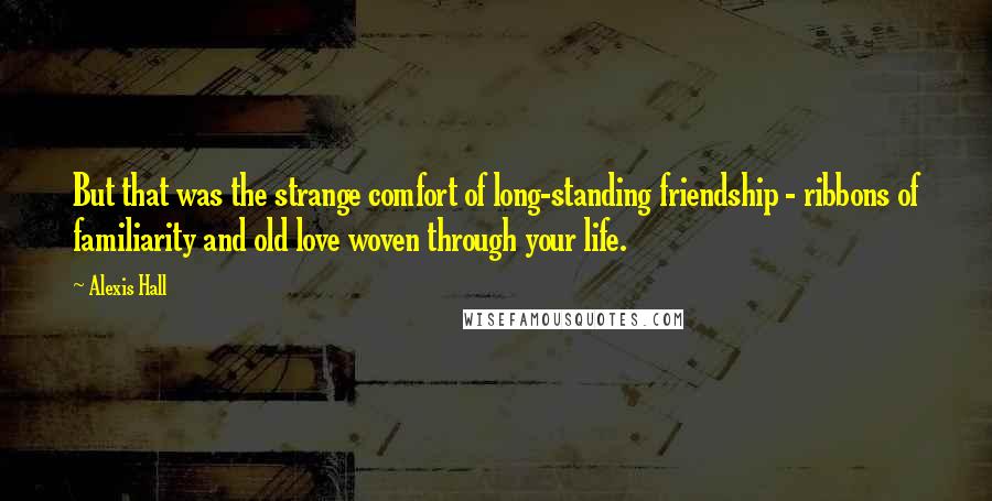 Alexis Hall Quotes: But that was the strange comfort of long-standing friendship - ribbons of familiarity and old love woven through your life.