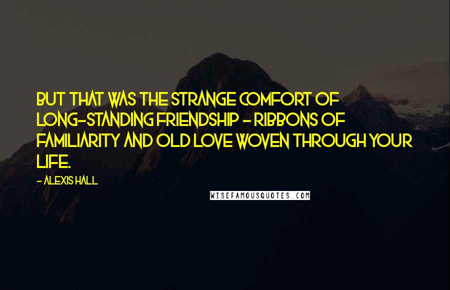 Alexis Hall Quotes: But that was the strange comfort of long-standing friendship - ribbons of familiarity and old love woven through your life.